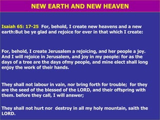 NEW EARTH AND NEW HEAVEN Isaiah 65: 17-25   For, behold, I create new heavens and a new earth:But be ye glad and rejoice for ever in that which I create: For, behold, I create Jerusalem a rejoicing, and her people a joy.  And I will rejoice in Jerusalem, and joy in my people: for as the  days of a tree are the days ofmy people, and mine elect shall long enjoy the work of their hands. They shall not labour in vain, nor bring forth for trouble;  for they  are the seed of the blessed of the LORD, and their offspring with them. before they call, I will answer;  They shall not hurt nor  destroy in all my holy mountain, saith the LORD. 