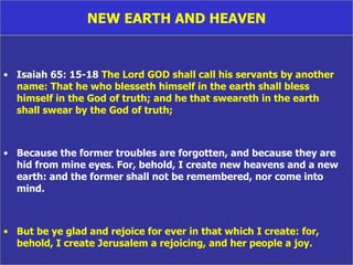 NEW EARTH AND HEAVEN Isaiah 65: 15-18  The Lord GOD shall call his servants by another name: That he who blesseth himself in the earth shall bless  himself in the God of truth; and he that sweareth in the earth  shall swear by the God of truth;  Because the former troubles are forgotten, and because they are hid from mine eyes. For, behold, I create new heavens and a new earth: and the former shall not be remembered, nor come into mind.   But be ye glad and rejoice for ever in that which I create: for, behold, I create Jerusalem a rejoicing, and her people a joy. 