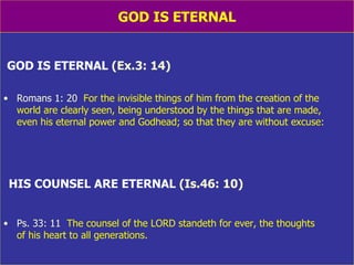 GOD IS ETERNAL GOD IS ETERNAL   (Ex.3: 14) Romans 1: 20   For the invisible things of him from the creation of the  world are clearly seen, being understood by the things that are made,  even his eternal power and Godhead; so that they are without excuse: HIS COUNSEL ARE ETERNAL   (Is.46: 10) Ps. 33: 11   The counsel of the LORD standeth for ever, the thoughts  of his heart to all generations. 