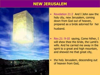 NEW JERUSALEM Revelation 21:2   And I John saw the holy city, new Jerusalem, coming down from God out of heaven, prepared as a bride adorned for  her husband.   Rev.21: 9-10   saying, Come hither, I will shew thee the bride, the Lamb's wife. And he carried me away in the spirit to a great and high mountain, and shewed me that great city,  the holy Jerusalem, descending out of heaven from God, 