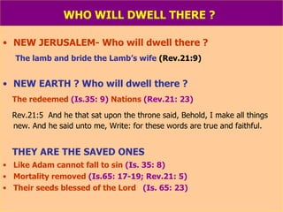 WHO WILL DWELL THERE ?   NEW JERUSALEM- Who will dwell there ? The lamb and bride the Lamb’s wife   (Rev.21:9) NEW EARTH ? Who will dwell there ? The redeemed  (Is.35: 9)  Nations  (Rev.21: 23)   Rev.21:5  And he that sat upon the throne said, Behold, I make all things new. And he said unto me, Write: for these words are true and faithful. THEY ARE THE SAVED ONES Like Adam cannot fall to sin  (Is. 35: 8) Mortality removed  (Is.65: 17-19; Rev.21: 5) Their seeds blessed of the Lord  (Is. 65: 23) 
