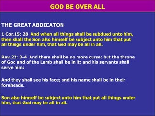 GOD BE OVER ALL THE GREAT ABDICATON 1 Cor.15: 28   And when all things shall be subdued unto him,  then shall the Son also himself be subject unto him that put  all things under him, that God may be all in all. Rev.22: 3-4   And there shall be no more curse: but the throne  of God and of the Lamb shall be in it; and his servants shall  serve him:  And they shall see his face; and his name shall be in their  foreheads. Son also himself be subject unto him that put all things under  him, that God may be all in all. 
