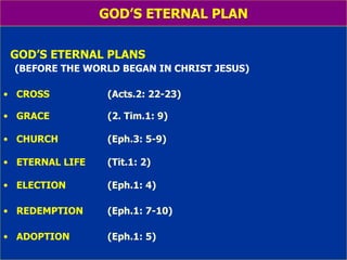 GOD’S ETERNAL PLAN GOD’S ETERNAL PLANS (BEFORE THE WORLD BEGAN IN CHRIST JESUS) CROSS    (Acts.2: 22-23) GRACE     (2. Tim.1: 9) CHURCH     (Eph.3: 5-9) ETERNAL LIFE   (Tit.1: 2) ELECTION (Eph.1: 4) REDEMPTION  (Eph.1: 7-10) ADOPTION   (Eph.1: 5) 