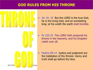GOD RULES FROM HIS THRONE Jer 10: 10   But the LORD is the true God, he is the living God, and an everlasting king: at his wrath the earth  shall tremble. Ps 103:19   The LORD hath prepared his throne in the heavens; and his kingdom ruleth over all. Psalms 89:14  Justice and judgment are  the habitation of thy throne: mercy and truth shall go before thy face. THRONE OF GOD 