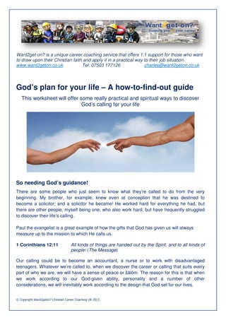Want2get on? is a unique career coaching service that offers 1:1 support for those who want
to draw upon their Christian faith and apply it in a practical way to their job situation.
www.want2geton.co.uk              Tel: 07503 177126                charles@want2geton.co.uk




God’s plan for your life – A how-to-find-out guide
                                         out
   This worksheet will offer some really practical and spiritual ways to disco
                                                                         discover
                              God’s calling for your life




So needing God’s guidance!
There are some people who just seem to know what they’re called to do from the very
beginning. My brother, for example, knew even at conception that he was destined to
become a solicitor; and a solicitor he became! He worked hard for everything he had, but
there are other people, myself being one, who also work hard, but have frequently struggled
                                  being
to discover their life’s calling.

Paul the evangelist is a great example of how the gifts that God has given us will always
measure up to the mission to which He calls us.

1 Corinthians 12:11                  All kinds of things are handed out by the Spirit, and to all kinds of
                                     people! (The Message)

Our calling could be to become an accountant, a nurse or to work with disadvantaged
teenagers. Whatever we’re called to, w when we discover the career or calling that suits every
part of who we are, we will have a sense of peace or š ôm. The reason for this is that when
                                                        šālôm.
we work according to our God      God-given ability, personality and a number of other
considerations, we will inevitably work according to the design that God set for our lives.


© Copyright Want2geton? Christian Career Coaching UK 2013
 
