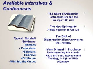 Available Intensives &
Conferences
                              The Spirit of Antichrist
                              Postmodernism and the
                                Emergent Church

                               The New Spirituality
                             A New Face for an Old Lie

                                   The DNA of
      Typical Nutshell     Dispensationalism Unraveling
              Seminars:            the Threads.
              - Romans
          - Colossians      Islam & Israel in Prophecy
             - Galatians     Understanding the Islamic
              - Hebrews     Radicalism and Replacement
            -Revelation      Theology in light of Bible
  - Winning the Cultist              prophecy.
 