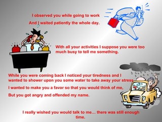 While you were coming back I noticed your tiredness and I wanted to shower upon you some water to take away your stress, I wanted to make you a favor so that you would think of me, But you got angry and offended my name. With all your activities I suppose you were too much busy to tell me something. I really wished you would talk to me… there was still enough time.  I observed you while going to work And I waited patiently the whole day. 