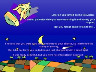 I waited patiently while you were watching it and having your supper, But you forgot again to talk to me… But I did not leave you in darkness, I just changed it with a small light, Later on you turned on the television,  I noticed that you were tired and I understood your silence, so I darkened the clarity of the sky, it was really beautiful, but you were not interested in seeing it.  