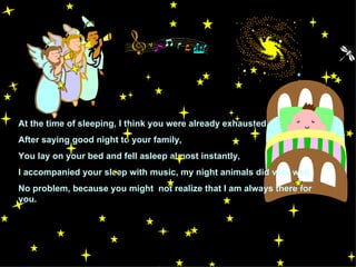 At the time of sleeping, I think you were already exhausted. After saying good night to your family, You lay on your bed and fell asleep almost instantly, I accompanied your sleep with music, my night animals did very well,  No problem, because you might  not realize that I am always there for you. 