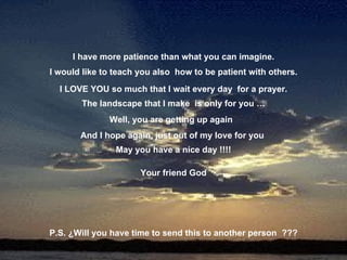 I have more patience than what you can imagine. I would like to teach you also  how to be patient with others. I LOVE YOU so much that I wait every day  for a prayer. The landscape that I make  is only for you … Well, you are getting up again  And I hope again, just out of my love for you  May you have a nice day !!!! Your friend God P.S. ¿Will you have time to send this to another person  ??? 