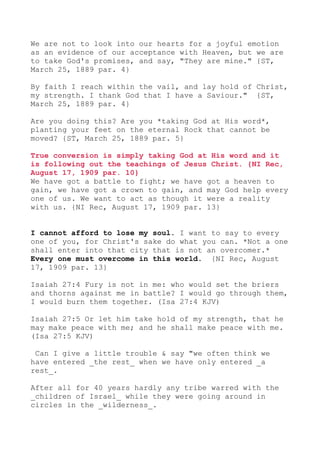 We are not to look into our hearts for a joyful emotion
as an evidence of our acceptance with Heaven, but we are
to take God's promises, and say, "They are mine." {ST,
March 25, 1889 par. 4}
By faith I reach within the vail, and lay hold of Christ,
my strength. I thank God that I have a Saviour." {ST,
March 25, 1889 par. 4}
Are you doing this? Are you *taking God at His word*,
planting your feet on the eternal Rock that cannot be
moved? {ST, March 25, 1889 par. 5}
True conversion is simply taking God at His word and it
is following out the teachings of Jesus Christ. {NI Rec,
August 17, 1909 par. 10}
We have got a battle to fight; we have got a heaven to
gain, we have got a crown to gain, and may God help every
one of us. We want to act as though it were a reality
with us. {NI Rec, August 17, 1909 par. 13}
I cannot afford to lose my soul. I want to say to every
one of you, for Christ's sake do what you can. *Not a one
shall enter into that city that is not an overcomer.*
Every one must overcome in this world. {NI Rec, August
17, 1909 par. 13}
Isaiah 27:4 Fury is not in me: who would set the briers
and thorns against me in battle? I would go through them,
I would burn them together. (Isa 27:4 KJV)
Isaiah 27:5 Or let him take hold of my strength, that he
may make peace with me; and he shall make peace with me.
(Isa 27:5 KJV)
Can I give a little trouble & say "we often think we
have entered _the rest_ when we have only entered _a
rest_.
After all for 40 years hardly any tribe warred with the
_children of Israel_ while they were going around in
circles in the _wilderness_.
 