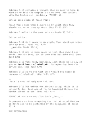 Hebrews 3:13 contains a thought that we need to keep in
mind as we read the chapter & as we come into contact
with the Bible: sin _hardens_, *AVOID* it.
Let us look again at Psalm 95:11
Psalm 95:11 Unto whom I sware in my wrath that they
should not enter into my rest. (Psa 95:11 KJV)
Hebrews 3 walks in the same vein as Psalm 95:7-11.
Let us notice:
Hebrews 3:11 So I sware in my wrath, They shall not enter
into my rest.) (Heb 3:11 KJV)
- _quoting Psalm 95:11_
Hebrews 3:18 And to whom sware he that they should not
enter into his rest, but to them that believed not? (Heb
3:18 KJV)
Hebrews 3:12 Take heed, brethren, lest there be in any of
you an *evil heart of unbelief*, in departing from the
living God. (Heb 3:12 KJV)
Hebrews 3:19 So we see that they *could not enter in
because of unbelief*. (Heb 3:19 KJV)
--
_This is E-E' pairing from the list_
Hebrews 3:13 But exhort one another daily, while it is
called To day; lest any of you be hardened through the
deceitfulness of sin. (Heb 3:13 KJV)
*Unbelief shuts us out from God's _rest_.*
It prevents us from accepting the invitation of Matthew
11:28-30 and to be comforted by the assurance of Eodus
33:14.
THE INVITATION
 