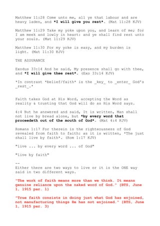Matthew 11:28 Come unto me, all ye that labour and are
heavy laden, and *I will give you rest*. (Mat 11:28 KJV)
Matthew 11:29 Take my yoke upon you, and learn of me; for
I am meek and lowly in heart: and ye shall find rest unto
your souls. (Mat 11:29 KJV)
Matthew 11:30 For my yoke is easy, and my burden is
light. (Mat 11:30 KJV)
THE ASSURANCE
Exodus 33:14 And he said, My presence shall go with thee,
and *I will give thee rest*. (Exo 33:14 KJV)
*In contrast *belief/faith* is the _key_ to _enter_ God's
_rest_.*
Faith takes God at His Word, accepting the Word as
reality & trusting that God will do as His Word says.
4:4 But he answered and said, It is written, Man shall
not live by bread alone, but *by every word that
proceedeth out of the mouth of God*. (Mat 4:4 KJV)
Romans 1:17 For therein is the righteousness of God
revealed from faith to faith: as it is written, *The just
shall live by faith*. (Rom 1:17 KJV)
"live ... by every word ... of God"
"live by faith"
--
Either there are two ways to live or it is the ONE way
said in two different ways.
"The work of faith means more than we think. It means
genuine reliance upon the naked word of God." {BTS, June
1, 1915 par. 1}
"True faith consists in doing just what God has enjoined,
not manufacturing things He has not enjoined." {BTS, June
1, 1915 par. 3}
 