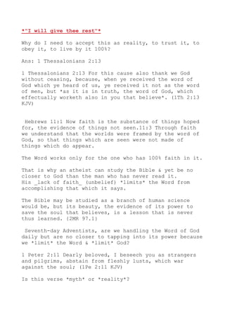 *"I will give thee rest"*
Why do I need to accept this as reality, to trust it, to
obey it, to live by it 100%?
Ans: 1 Thessalonians 2:13
1 Thessalonians 2:13 For this cause also thank we God
without ceasing, because, when ye received the word of
God which ye heard of us, ye received it not as the word
of men, but *as it is in truth, the word of God, which
effectually worketh also in you that believe*. (1Th 2:13
KJV)
Hebrews 11:1 Now faith is the substance of things hoped
for, the evidence of things not seen.11:3 Through faith
we understand that the worlds were framed by the word of
God, so that things which are seen were not made of
things which do appear.
The Word works only for the one who has 100% faith in it.
That is why an atheist can study the Bible & yet be no
closer to God than the man who has never read it.
His _lack of faith_ (unbelief) *limits* the Word from
accomplishing that which it says.
The Bible may be studied as a branch of human science
would be, but its beauty, the evidence of its power to
save the soul that believes, is a lesson that is never
thus learned. {2MR 97.1}
Seventh-day Adventists, are we handling the Word of God
daily but are no closer to tapping into its power because
we *limit* the Word & *limit* God?
1 Peter 2:11 Dearly beloved, I beseech you as strangers
and pilgrims, abstain from fleshly lusts, which war
against the soul; (1Pe 2:11 KJV)
Is this verse *myth* or *reality*?
 