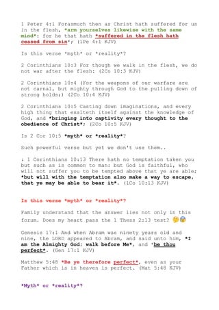 1 Peter 4:1 Forasmuch then as Christ hath suffered for us
in the flesh, *arm yourselves likewise with the same
mind*: for he that hath *suffered in the flesh hath
ceased from sin*; (1Pe 4:1 KJV)
Is this verse *myth* or *reality*?
2 Corinthians 10:3 For though we walk in the flesh, we do
not war after the flesh: (2Co 10:3 KJV)
2 Corinthians 10:4 (For the weapons of our warfare are
not carnal, but mighty through God to the pulling down of
strong holds;) (2Co 10:4 KJV)
2 Corinthians 10:5 Casting down imaginations, and every
high thing that exalteth itself against the knowledge of
God, and *bringing into captivity every thought to the
obedience of Christ*; (2Co 10:5 KJV)
Is 2 Cor 10:5 *myth* or *reality*?
Such powerful verse but yet we don't use them..
: 1 Corinthians 10:13 There hath no temptation taken you
but such as is common to man: but God is faithful, who
will not suffer you to be tempted above that ye are able;
*but will with the temptation also make a way to escape,
that ye may be able to bear it*. (1Co 10:13 KJV)
Is this verse *myth* or *reality*?
Family understand that the answer lies not only in this
forum. Does my heart pass the 1 Thess 2:13 test? 🤔 😰
Genesis 17:1 And when Abram was ninety years old and
nine, the LORD appeared to Abram, and said unto him, *I
am the Almighty God; walk before Me*, and *be thou
perfect*. (Gen 17:1 KJV)
Matthew 5:48 *Be ye therefore perfect*, even as your
Father which is in heaven is perfect. (Mat 5:48 KJV)
*Myth* or *reality*?
 