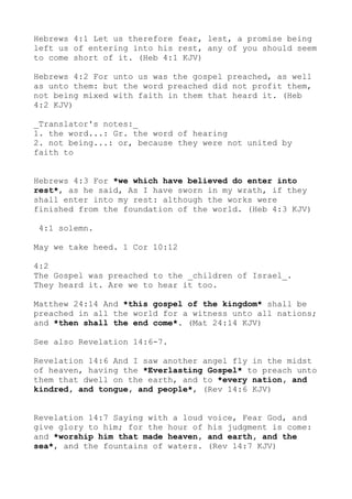 Hebrews 4:1 Let us therefore fear, lest, a promise being
left us of entering into his rest, any of you should seem
to come short of it. (Heb 4:1 KJV)
Hebrews 4:2 For unto us was the gospel preached, as well
as unto them: but the word preached did not profit them,
not being mixed with faith in them that heard it. (Heb
4:2 KJV)
_Translator's notes:_
1. the word...: Gr. the word of hearing
2. not being...: or, because they were not united by
faith to
Hebrews 4:3 For *we which have believed do enter into
rest*, as he said, As I have sworn in my wrath, if they
shall enter into my rest: although the works were
finished from the foundation of the world. (Heb 4:3 KJV)
4:1 solemn.
May we take heed. 1 Cor 10:12
4:2
The Gospel was preached to the _children of Israel_.
They heard it. Are we to hear it too.
Matthew 24:14 And *this gospel of the kingdom* shall be
preached in all the world for a witness unto all nations;
and *then shall the end come*. (Mat 24:14 KJV)
See also Revelation 14:6-7.
Revelation 14:6 And I saw another angel fly in the midst
of heaven, having the *Everlasting Gospel* to preach unto
them that dwell on the earth, and to *every nation, and
kindred, and tongue, and people*, (Rev 14:6 KJV)
Revelation 14:7 Saying with a loud voice, Fear God, and
give glory to him; for the hour of his judgment is come:
and *worship him that made heaven, and earth, and the
sea*, and the fountains of waters. (Rev 14:7 KJV)
 