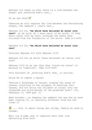 Hebrews 4:2 shows us that there is a link between the
Gospel and _entering God's rest_.
Do we see that?📝
Tomorrow we will explore the link between the Everlasting
Gospel, The Sabbath & _God's rest_.
Hebrews 4:3 For *we which have believed do enter into
rest*, as he said, As I have sworn in my wrath, if they
shall enter into my rest: although the works were
finished from the foundation of the world. (Heb 4:3 KJV)
Hebrews 4:3 For *we which have believed do enter into
rest*
Contrast Hebrews 4:3 with Hebrews 3:19
Hebrews 4:3 For we which *have believed* do *enter into
rest*
Hebrews 3:19 So we see that they *could not enter* in
because of *unbelief*. (Heb 3:19 KJV)
This business of _entering God's rest_ is serious.
Allow me to repost a quote:
"Having a knowledge of Canaan, singing the songs of
Canaan, rejoicing in the prospect of entering into
Canaan, did not bring the children of Israel into the
vineyards and olive-groves of the promised land." {YI,
February 17, 1898 par. 2}
Amen brother...so keeping the sabbath the way how we have
been viewing it, is radically different from how God
views it
😱 ... this is where things get sticky. Family we need to
change.
Well its d same..but it requires more than just
abstaining from work
 