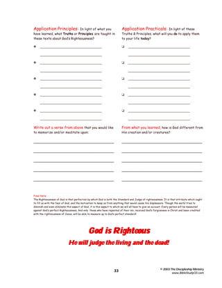 Application Principles:

In light of what you
have learned, what Truths or Principles are taught in
these texts about God’s Righteousness?

Application Practicals:

y

t

__________________________________

In light of these
Truths & Principles, what will you do to apply them
to your life today?

__________________________________
y

__________________________________
t

__________________________________
__________________________________

y

t

__________________________________

__________________________________
__________________________________

t

__________________________________
__________________________________

y

__________________________________
__________________________________

__________________________________
y

__________________________________

__________________________________
__________________________________

t

__________________________________
__________________________________

__________________________________
__________________________________

Write out a verse from above that you would like

From what you learned, how is God different from

to memorize and/or meditate upon:

His creation and/or creatures?

_____________________________________

_____________________________________

_____________________________________

_____________________________________

_____________________________________

_____________________________________

_____________________________________

_____________________________________

_____________________________________

_____________________________________

Final Note:
The Righteousness of God is that perfection by which God is both the Standard and Judge of righteousness. It is that attribute which ought
to fill us with the fear of God, and the motivation to keep us from anything that would cause His displeasure. Though the world tries to
diminish and even eliminate this aspect of God, it is this aspect to which we will all have to give an account. Every person will be measured
against God’s perfect Righteousness. And only those who have repented of their sin, received God’s forgiveness in Christ and been credited
with the righteousness of Jesus, will be able to measure up to God’s perfect standard!

God is Righteous

He will judge the living and the dead!

33

© 2003 The Discipleship Ministry
www.BibleStudyCD.com

 
