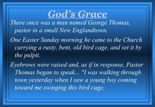 God’s Grace
There once was a man named George Thomas,
 pastor in a small New Englandtown.
One Easter Sunday morning he came to the Church
 carrying a rusty, bent, old bird cage, and set it by
 the pulpit.
Eyebrows were raised and, as if in response, Pastor
 Thomas began to speak... "I was walking through
 town yesterday when I saw a young boy coming
 toward me swinging this bird cage.
 