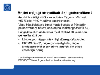 Är det möjligt att radikalt öka godstrafiken?
Ja, det är möjligt att öka kapaciteten för godstrafik med
+50 % eller +100 % utöver basprognosen.
Vissa högt belastade banor måste byggas ut främst för
persontrafikens behov (som också kommer godset till del).
För godstrafiken är det dock mest effektivt att kombinera
generella åtgärder:
- Längre godståg ger väsentligt större godskapacitet
- ERTMS nivå 3*, högre godshastigheter, högre
axellaster/bärighet och större lastprofil ger också
väsentliga bidrag
* Utvecklingen bör drivas på (nivå 3 finns endast i konceptstadiet).
ERTMS/ETCS nivå 2 ger enbart en liten kapacitetsökning

 