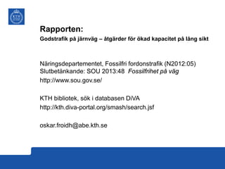 Rapporten:
Godstrafik på järnväg – åtgärder för ökad kapacitet på lång sikt

Näringsdepartementet, Fossilfri fordonstrafik (N2012:05)
Slutbetänkande: SOU 2013:48 Fossilfrihet på väg
http://www.sou.gov.se/
KTH bibliotek, sök i databasen DiVA
http://kth.diva-portal.org/smash/search.jsf
oskar.froidh@abe.kth.se

 