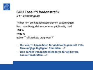 SOU Fossilfri fordonstrafik
(FFF-utredningen:)
”Vi har hört om kapacitetsproblemen på järnvägen.
Kan man öka godstransporterna på järnväg med
+50 %
+100 %
utöver Trafikverkets prognoser?”
• Hur ökar vi kapaciteten för godstrafik generellt trots
färre möjliga tåglägen i framtiden …?
• Och sänker transportkostnaderna för att bevara
konkurrenskraften …?

 