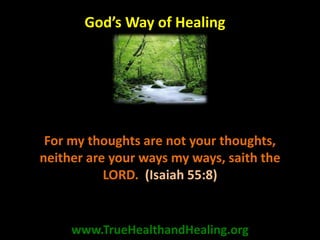 For my thoughts are not your thoughts,
neither are your ways my ways, saith the
LORD. (Isaiah 55:8)
www.TrueHealthandHealing.org
God’s Way of Healing
 