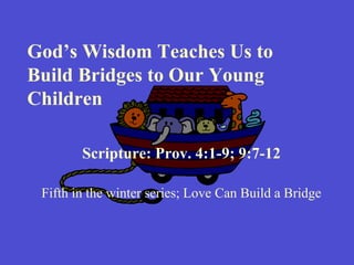 God’s Wisdom Teaches Us to Build Bridges to Our Young Children Scripture: Prov. 4:1-9; 9:7-12 Fifth in the winter series; Love Can Build a Bridge 