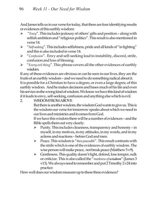 96       Week 11 - Our Need for Wisdom


And James tells us in our verse for today, that there are four identifying results
or evidences of this earthly wisdom:
        “Envy”. This includes jealousy of others’ gifts and position – along with
       selfish ambition and “religious politics”. This result is also mentioned in
       verse 14.
       “Self-seeking”. This includes selfishness, pride and all kinds of “in fighting”
       and this is also included in verse 14.
       “Confusion”. Envy and self-seeking lead to instability, discord, strife,
       confusion and loss of blessing.
       “Every evil thing”. This phrase covers all the other evidences of earthly
       wisdom.
If any of these evidences are obvious or can be seen in our lives, they are the
fruits of an earthly wisdom – and we need to do something radical about it.
It is possible for a Christian to have a degree, or even a large degree, of this
earthly wisdom. And he makes decisions and bases much of his life and even
his service on the wrong kind of wisdom. We know we have this kind of wisdom
if it leads to envy, self-seeking, confusion and anything else which is evil.
2.          WISDOM FROM ABOVE
            But there is another wisdom, the wisdom God wants to give us. This is
            the wisdom our verse for tomorrow speaks about which we need in
            our lives and ministries and it comes from God.
            If we have this wisdom there will be a number of evidences – and the
            Bible spells them out very clearly:
                  Purity. This includes cleanness, transparency and honesty – in
                  myself, in my motives, in my attitudes, in my words, and in my
                  actions and reactions – before God and men.
                  Peace. This wisdom is “then peaceable”. This result contrasts with
                  the strife which is one of the evidences of earthly wisdom. The
                  wise person will make peace, not break peace (Matthew 5 v9).
                  Gentleness. This quality doesn’t fight, defend, lose temper, sulk
                  or criticize. This is also called the “meekness of wisdom” (James 3
                  v13). We always need to remember and put 2 Timothy 2 v24 into
                  practice:
How well does our wisdom measure up to these three evidences?
 