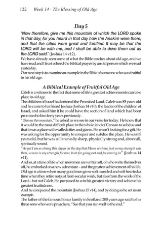122      Week 14 - The Blessing of Old Age


                                       Day 5
“Now therefore, give me this mountain of which the LORD spoke
in that day; for you heard in that day how the Anakim were there,
and that the cities were great and fortified. It may be that the
LORD will be with me, and I shall be able to drive them out as
the LORD said.” (Joshua 14 v12).
We have already seen some of what the Bible teaches about old age, and we
have read and I trust echoed the biblical prayer by an old person which we read
yesterday.
Our next step is to examine an example in the Bible of someone who was fruitful
in his old age.

                A Biblical Example of Fruitful Old Age
Caleb is a witness to the fact that some of life’s greatest achievements can take
place in old age.
The children of Israel had entered the Promised Land. Caleb was 85 years old
and he came to his friend Joshua (Joshua 14 v10), the leader of the children of
Israel, and asked him if he could have the section of land which had been
promised to him forty years previously.
“Give me this mountain,” he asked as we see in our verse for today. He knew that
it would be the most difficult place in the whole land of Canaan to subdue and
that it was a place with walled cities and giants. He wasn’t looking for a gift. He
was asking for the opportunity to conquer and subdue the place. He was 85
years old, but he was still mentally sharp, physically strong and, above all,
spiritually sound.
“As yet I am as strong this day as on the day that Moses sent me; just as my strength was
then, so now is my strength for war, both for going out and for coming in” (Joshua 14
v11).
And so, at a time of life when most men are written off, or who write themselves
off, he embarked on a new adventure – and the greatest achievement of his life.
Old age is a time when many good men grow soft muscled and soft hearted; a
time when they retire not just from secular work, but also from the work of the
Lord – but not Caleb. He purposed to win his greatest victory and achieve his
greatest fruitfulness.
And he conquered the mountain (Joshua 15 v14), and by doing so he set us an
example.
The father of the famous Bonar family in Scotland 200 years ago said to his
three sons who were preachers, “See that you run well to the end.”
 
