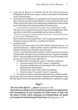 God’s Word for God’s Workers                 7


    God is peace. Peace is an attribute of God. He is the God of peace
    (Philippians 4 v9). He is never upset, worried, or frustrated. And He is the
    source of all real peace.
    God made peace. Mankind was estranged from God and at enmity with
    Him. And our sin made it impossible for us to be accepted by Him. Jesus
    Christ came to die on the Cross and take the punishment we deserved for
    our sin. By doing so He made peace between God and man:
    “…. having made peace through the blood of His cross” (Colossians 2 v20).
    The way was now open for sinners to come to God, through Jesus Christ,
    and when we trust Him we are justified and have peace with God:
    “Therefore, having been justified by faith, we have peace with God through our
    Lord Jesus Christ” (Romans 5 v1).
    Peace with God is a positional truth – not an experimental truth. Every
    Christian is at peace with God – no matter how he feels.
    God gives peace.
    But God wants also to give each of His children the gift of peace – an
    experimental peace – which can fill our hearts at all times and in every
    situation. But not every Christian enjoys this peace.
    Yet it is a special gift which the Lord Jesus offers to each of us today in
    addition to the two gifts we have already received – the gift of eternal life
    (John 3 v16) and the gift of the Holy Spirit (Acts 2 v4a). It is the gift of His
    peace as our second verse for today tells us.
         He tells us that it is not like the “peace” which the world gives:
         • His peace is deep. The world’s “peace” is superficial.
         • His peace is independent of circumstances. The world’s “peace”
               depends upon circumstances.
         • His peace lasts. The world’s “peace: is temporary.
         • His peace is free. The world’s “peace” is expensive.
         He assures us in this verse that His peace takes away trouble and fear.
Do you have this peace? It comes from the Lord Jesus and is imparted to us by
the Holy Spirit as one of His special fruits. Ask Him for it – and take it as a gift.


                                     Day 7
“The fruit of the Spirit is …. peace” (Galatians 5 v22).
“Be anxious for nothing, but in everything by prayer and supplication,
with thanksgiving, let your requests be made known to God; and
the peace of God, which surpasses all understanding, will guard
your hearts and minds through Christ Jesus” (Philippians 4 v6, 7).
 