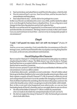 132      Week 15 - David, The Young Man I


      Saul sent to Jesse and asked him to send David to the palace, which he did.
      David entered Saul’s service. Saul loved him, and he became Saul’s
      armourbearer and harp player.
      Saul asked him to stay – and he did so for perhaps two years.
In this way David was introduced to a new way of life, and he started to adjust
to it, even though he had just been a shepherd boy. It was a big move and
change for him but a big step forward in God’s plan for him.
But this was not because he organized it; it was because God was in control –
and directed the circumstances. The king’s heart was truly in the Lord’s hand.
Can you and I not learn to trust Him – and never try to manipulate people or
circumstances?


                                    Day 6
“I said, ‘I will guard my ways, lest I sin with my tongue’” (Psalm 39
v1a).
And so, as we saw yesterday, God controlled the circumstances in David’s
teenage years, and he found himself in the royal palace serving King Saul for
two years, as his servant, armourbearer and musician.

                     David Displays His Character
But we read in 1 Samuel 17 v15 that David returned from the palace to continue
shepherding his father’s sheep. The Bible doesn’t say why he did so. Perhaps
Saul had become so occupied with his war with the Philistines (1 Samuel 17 v6)
that he had no need for a musician.
David was now around 17 years old. But God was not finished with him and his
circumstances. God was still in control.
A short time afterwards – probably several weeks later – David’s father asked
him to go to his three brothers (who were in the Israelite army) to give them, and
their captain a supply of food (1 Samuel 17 v18). It seemed a relatively trivial
and unimportant event but it was to be another life changing event for David.
First of all there had been his anointing; then his time in the palace; and now his
visit to the Israelite army which was going to result in his battle with Goliath.
But, in this event and what happened soon afterwards, we can see four
fascinating facets of David’s character and we can apply them to our own lives:
     He obeyed his father (1 Samuel 17 v20) in a relatively menial task.
     (Are we ready to do relatively unimportant tasks in God’s service?).
     He did not neglect his sheep (1 Samuel 17 v20). He himself got someone
     else to look after them.
 