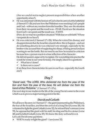God’s Word for God’s Workers               133


    (Are we careful not to neglect present responsibilities when another
    opportunity arises?).
    He was concerned with the honour of God when he arrived at the battlefield
    (1 Samuel 17 v26) and saw how the Philistines were mocking God’s people
    and God – without any reaction from the Israelites. They saw the situation
    from their viewpoint and the result was – FEAR. David saw the situation
    from God’s viewpoint and the result was – FAITH.
    (How do we react to a problem situation? With fear or with faith? Whose
    viewpoint do we have?)
    He was criticized (1 Samuel 17 v28). When he voiced his dismay and
    disappointment that the Israelites should allow this to happen – and not
    do something about it, he was criticized very strongly, especially by his
    brother who accused him of neglecting his sheep, of being proud and just
    wanting to see the battle. But we need to see how he reacted to criticism
    because how a person reacts is a true reflection of his character.
    He did not quarrel, argue or try to explain. He was putting into practice the
    words he wrote in our verse for today. He simply asked two questions:
         What have I done?
         Is there not a cause?
    (Can these four characteristics be seen in our lives - especially the fourth
    one?)


                                    Day 7
“David said, “The LORD, Who delivered me from the paw of the
lion and from the paw of the bear, He will deliver me from the
hand of this Philistine.” (1 Samuel 17 v37a).
Our next step in our studies in the life of the young David comes to the event
which was to prove a major turning point in his life.

                            David and Goliath
We all know the story in 1 Samuel 17 – the giant (representing the Philistines),
the fear of the Israelites, and then the arrival of young David (verse 20). He
volunteed to fight the giant Goliath (verse 32), he refused Saul’s armour (verse
39), he approached the giant with his staff, his sling and his five stones (verse
40) and he killed Goliath (verse 49). We know the story well and love it.
Let’s ask David some questions:
     WHO is ready to fight the giant? - I am (verse 32)
 