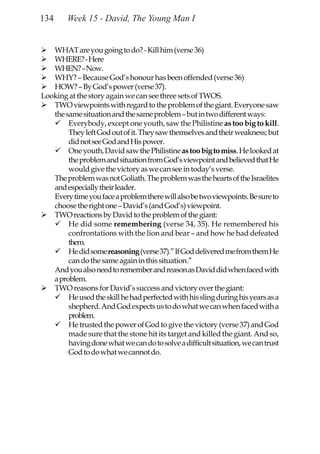 134     Week 15 - David, The Young Man I


   WHAT are you going to do? - Kill him (verse 36)
   WHERE? - Here
   WHEN? – Now.
   WHY? – Because God’s honour has been offended (verse 36)
   HOW? – By God’s power (verse 37).
Looking at the story again we can see three sets of TWOS.
   TWO viewpoints with regard to the problem of the giant. Everyone saw
   the same situation and the same problem – but in two different ways:
        Everybody, except one youth, saw the Philistine as too big to kill.
        They left God out of it. They saw themselves and their weakness; but
        did not see God and His power.
        One youth, David saw the Philistine as too big to miss. He looked at
        the problem and situation from God’s viewpoint and believed that He
        would give the victory as we can see in today’s verse.
   The problem was not Goliath. The problem was the hearts of the Israelites
   and especially their leader.
   Every time you face a problem there will also be two viewpoints. Be sure to
   choose the right one – David’s (and God’s) viewpoint.
   TWO reactions by David to the problem of the giant:
        He did some remembering (verse 34, 35). He remembered his
        confrontations with the lion and bear – and how he had defeated
        them.
        He did some reasoning (verse 37).” If God delivered me from them He
        can do the same again in this situation.”
   And you also need to remember and reason as David did when faced with
   a problem.
   TWO reasons for David’s success and victory over the giant:
        He used the skill he had perfected with his sling during his years as a
        shepherd. And God expects us to do what we can when faced with a
        problem.
        He trusted the power of God to give the victory (verse 37) and God
        made sure that the stone hit its target and killed the giant. And so,
        having done what we can do to solve a difficult situation, we can trust
        God to do what we cannot do.
 
