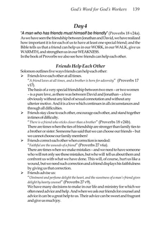 God’s Word for God’s Workers                 139


                                      Day 4
“A man who has friends must himself be friendly” (Proverbs 18 v24a).
As we have seen the friendship between Jonathan and David, we have realized
how important it is for each of us to have at least one special friend; and the
Bible tells us that a friend can help us in our WORK, in our WALK, give us
WARMTH, and strengthen us in our WEAKNESS.
In the book of Proverbs we also see how friends can help each other.

                         Friends Help Each Other
Solomon outlines five ways friends can help each other:
    Friends love each other at all times.
    “A friend loves at all times, and a brother is born for adversity” (Proverbs 17
    v17).
    The basis of a very special friendship between two men – or two women
    – is a pure love, as there was between David and Jonathan – a love
    obviously without any kind of sexual connotation and without any
    ulterior motive. And it is a love which continues in all circumstances and
    through all difficulties.
    Friends stay close to each other, encourage each other, and stand together
    in times of difficulty.
    “There is a friend who sticks closer than a brother” (Proverbs 18 v24b).
    There are times when the ties of friendship are stronger than family ties to
    a brother or sister. Someone has said that we can choose our friends – but
    we cannot choose our family members!
    Friends correct each other when correction is needed:
    “Faithful are the wounds of a friend” (Proverbs 27 v6a).
    There are times when we make mistakes – and we need to have someone
    who will not only see those mistakes, but who will tell us about them and
    confront us with what we have done. This will, of course, hurt us like a
    wound, but we need such correction and a friend displays his faithfulness
    by giving us that correction.
    Friends advise us:
    “Ointment and perfume delight the heart, and the sweetness of a man’s friend gives
    delight by hearty counsel” (Proverbs 27 v9).
    We have many decisions to make in our life and ministry for which we
    often need advice and help. And when we ask our friends for counsel and
    advice it can be a great help to us. Their advice can be sweet and fragrant
    and give us much joy.
 