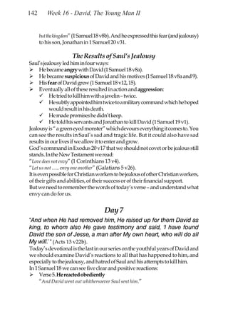 142      Week 16 - David, The Young Man II


      but the kingdom” (1 Samuel 18 v8b). And he expressed this fear (and jealousy)
      to his son, Jonathan in 1 Samuel 20 v31.

                      The Results of Saul’s Jealousy
Saul’s jealousy led him in four ways:
       He became angry with David (1 Samuel 18 v8a).
       He became suspicious of David and his motives (1 Samuel 18 v8a and 9).
       His fear of David grew (1 Samuel 18 v12, 15).
       Eventually all of these resulted in action and aggression:
            He tried to kill him with a javelin – twice.
            He subtly appointed him twice to a military command which he hoped
            would result in his death.
            He made promises he didn’t keep.
            He told his servants and Jonathan to kill David (1 Samuel 19 v1).
Jealousy is “ a green eyed monster” which devours everything it comes to. You
can see the results in Saul’s sad and tragic life. But it could also have sad
results in our lives if we allow it to enter and grow.
God’s command in Exodus 20 v17 that we should not covet or be jealous still
stands. In the New Testament we read:
“Love does not envy” (1 Corinthians 13 v4).
“Let us not ….. envy one another” (Galatians 5 v26).
It is even possible for Christian workers to be jealous of other Christian workers,
of their gifts and abilities, of their success or of their financial support.
But we need to remember the words of today’s verse – and understand what
envy can do for us.


                                     Day 7
“And when He had removed him, He raised up for them David as
king, to whom also He gave testimony and said, ‘I have found
David the son of Jesse, a man after My own heart, who will do all
My will.’ “ (Acts 13 v22b).
Today’s devotional is the last in our series on the youthful years of David and
we should examine David’s reactions to all that has happened to him, and
especially to the jealousy, and hatred of Saul and his attempts to kill him.
In 1 Samuel 18 we can see five clear and positive reactions:
     Verse 5. He reacted obediently
     “And David went out whithersoever Saul sent him.”
 