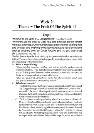 God’s Word for God’s Workers                   9




                   Week 2:
       Theme – The Fruit Of The Spirit II
                                      Day 1
“The fruit of the Spirit is …. Longsuffering” (Galatians 5 v22)
“Therefore, as the elect of God, holy and beloved, put on tender
mercies, kindness, humility, meekness, longsuffering; bearing with
one another, and forgiving one another, if anyone has a complaint
against another; even as Christ forgave you, so you also must
do” (Colossians 3 v12 and 13).
The first three fruits of the Spirit – love, joy and peace – deal with our relationship
to God. The next three – longsuffering, gentleness and goodness – deal with
our relationship with other people.
     What is longsuffering?
     “It is an ability to endure, hold on, and put up with the weaknesses and
     irritations of others.” This definition is supported by our second verse for
     today. This is part of the new clothes we are to put on! We are not to be
     hasty, short tempered or impatient with others.
     “It is that quality of self-restraint in the face of provocation which does
     not quickly retaliate or immediately punish.”
     Who is our example?
         The Bible teaches us that God is longsuffering with us (2 Peter 3 v9 and
         15). Longsuffering is one of God’s attributes. If He wasn’t, we wouldn’t,
         or couldn’t, be saved. He was patient with us when we were unsaved
         (Romans 2 v4); and He is patient and longsuffering with us as Christians
         when we make so many mistakes.
         The Lord Jesus was longsuffering when He was here on this earth.
         Peter writes about His reaction to those who just before His death
         reviled Him (1 Peter 2 v23). He says that He did not revile them, nor did
         He threaten them, even though He was completely innocent. Instead
         he “committed Himself to Him Who judges righteously”. He left everything
         in God’s hands. And in the preceding verses Peter tells us that He is our
         example and that we should follow in His steps. So, when we suffer for
 