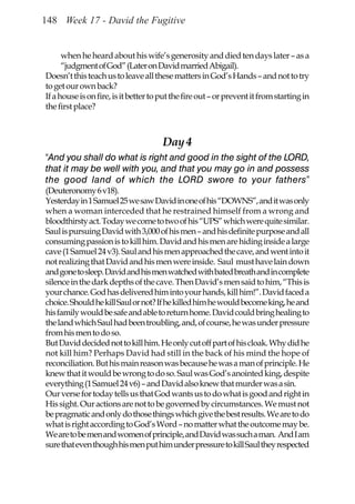 148 Week 17 - David the Fugitive


      when he heard about his wife’s generosity and died ten days later – as a
      “judgment of God” (Later on David married Abigail).
Doesn’t this teach us to leave all these matters in God’s Hands – and not to try
to get our own back?
If a house is on fire, is it better to put the fire out – or prevent it from starting in
the first place?



                                       Day 4
“And you shall do what is right and good in the sight of the LORD,
that it may be well with you, and that you may go in and possess
the good land of which the LORD swore to your fathers”
(Deuteronomy 6 v18).
Yesterday in 1 Samuel 25 we saw David in one of his “DOWNS”, and it was only
when a woman interceded that he restrained himself from a wrong and
bloodthirsty act. Today we come to two of his “UPS” which were quite similar.
Saul is pursuing David with 3,000 of his men – and his definite purpose and all
consuming passion is to kill him. David and his men are hiding inside a large
cave (1 Samuel 24 v3). Saul and his men approached the cave, and went into it
not realizing that David and his men were inside. Saul must have lain down
and gone to sleep. David and his men watched with bated breath and in complete
silence in the dark depths of the cave. Then David’s men said to him, “This is
your chance. God has delivered him into your hands, kill him!”. David faced a
choice. Should he kill Saul or not? If he killed him he would become king, he and
his family would be safe and able to return home. David could bring healing to
the land which Saul had been troubling, and, of course, he was under pressure
from his men to do so.
But David decided not to kill him. He only cut off part of his cloak. Why did he
not kill him? Perhaps David had still in the back of his mind the hope of
reconciliation. But his main reason was because he was a man of principle. He
knew that it would be wrong to do so. Saul was God’s anointed king, despite
everything (1 Samuel 24 v6) – and David also knew that murder was a sin.
Our verse for today tells us that God wants us to do what is good and right in
His sight. Our actions are not to be governed by circumstances. We must not
be pragmatic and only do those things which give the best results. We are to do
what is right according to God’s Word – no matter what the outcome may be.
We are to be men and women of principle, and David was such a man. And I am
sure that even though his men put him under pressure to kill Saul they respected
 