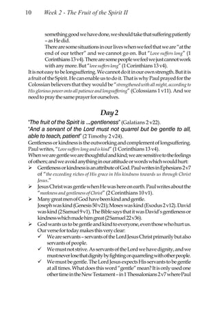 10      Week 2 - The Fruit of the Spirit II


          something good we have done, we should take that suffering patiently
          – as He did.
          There are some situations in our lives when we feel that we are “at the
          end of our tether” and we cannot go on. But “Love suffers long” (1
          Corinthians 13 v4). There are some people we feel we just cannot work
          with any more. But “love suffers long” (1 Corinthians 13 v4).
It is not easy to be longsuffering. We cannot do it in our own strength. But it is
a fruit of the Spirit. He can enable us to do it. That is why Paul prayed for the
Colossian believers that they would be “strengthened with all might, according to
His glorious power onto all patience and longsuffering” (Colossians 1 v11). And we
need to pray the same prayer for ourselves.


                                     Day 2
“The fruit of the Spirit is ….gentleness” (Galatians 2 v22).
“And a servant of the Lord must not quarrel but be gentle to all,
able to teach, patient” (2 Timothy 2 v24).
Gentleness or kindness is the outworking and complement of longsuffering.
Paul writes, “Love suffers long and is kind” (1 Corinthians 13 v4).
When we are gentle we are thoughtful and kind; we are sensitive to the feelings
of others; and we avoid anything in our attitude or words which would hurt:
     Gentleness or kindness is an attribute of God. Paul writes in Ephesians 2 v7
     of “the exceeding riches of His grace in His kindness towards us through Christ
     Jesus.”
     Jesus Christ was gentle when He was here on earth. Paul writes about the
     “meekness and gentleness of Christ” (2 Corinthians 10 v1).
     Many great men of God have been kind and gentle.
     Joseph was kind (Genesis 50 v21); Moses was kind (Exodus 2 v12). David
     was kind (2 Samuel 9 v1). The Bible says that it was David’s gentleness or
     kindness which made him great (2 Samuel 22 v36).
     God wants us to be gentle and kind to everyone, even those who hurt us.
     Our verse for today makes this very clear:
          We are servants – servants of the Lord Jesus Christ primarily but also
          servants of people.
          We must not strive. As servants of the Lord we have dignity, and we
          must never lose that dignity by fighting or quarreling with other people.
          We must be gentle. The Lord Jesus expects His servants to be gentle
          at all times. What does this word “gentle” mean? It is only used one
          other time in the New Testament – in 1 Thessalonians 2 v7 where Paul
 