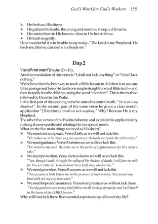 God’s Word for God’s Workers 155


    He feeds us, His sheep.
    He gathers the lambs, the young and sensitive sheep, in His arms.
    He carries them in His bosom – close to His heart of love.
    He leads us gently.
How wonderful it is to be able to say today, “The Lord is my Shepherd. He
feeds me, lifts me, carries me and leads me.”



                                        Day 2
“I shall not want”(Psalm 23 v1b).
Another translation of this verse is “I shall not lack anything” or “I shall lack
nothing.”
We believe that the best way to teach a Bible lesson to children is to use our
Bible passage and lesson to teach one simple straightforward Bible truth – and
then to apply it to the children, using the word “therefore”. This is the method
followed by David in this Psalm.
In the first part of the opening verse he states his central truth, “The Lord is my
Shepherd”. In the second part of the same verse he gives a clear overall
application “(Therefore) I shall not lack anything.” Why? Because He is my
Shepherd.
The other five verses of the Psalm elaborate and explain this application by
making it more specific and relating it to our special needs.
What are the five main things we need as His sheep?
     We need rest and peace. Verse 2 tells us we will not lack this.
     “He makes me to lie down in green pastures; He leads me beside the still waters.”
     We need guidance. Verse 3 informs us we will not lack this.
     “He restores my soul; He leads me in the paths of righteousness for His name’s
     sake.”
     We need protection. Verse 4 lets us know we will never lack this.
     “Yea, though I walk through the valley of the shadow of death, I will fear no evil;
     for You are with me; Your rod and Your staff, they comfort me.”
     We need provision. Verse 5 assures us we will not lack this.
     “You prepare a table before me in the presence of my enemies; You anoint my
     head with oil; my cup runs over.”
     We need hope and assurance. Verse 6 emphasizes we will not lack these.
      “Surely goodness and mercy shall follow me all the days of my life; and I will dwell
     in the house of the LORD forever.”
Why will I not lack these five essential aspects and qualities of my life?
 