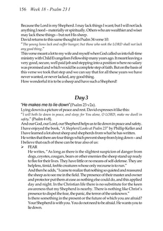 156 Week 18 - Psalm 23 I


Because the Lord is my Shepherd. I may lack things I want; but I will not lack
anything I need – materially or spiritually. Others who are wealthier and wiser
may lack these things – but not His sheep.
David returns to this same thought in Psalm 34 verse 10:
“The young lions lack and suffer hunger; but those who seek the LORD shall not lack
any good thing.”
This verse meant a lot to my wife and myself when God called us into full-time
ministry with Child Evangelism Fellowship many years ago. It meant leaving a
very good, secure, well paid job and stepping into a position where no salary
was promised and which would be a complete step of faith. But on the basis of
this verse we took that step and we can say that for all these years we have
never wanted, or never lacked, any good thing.
How wonderful it is to be a sheep and have such a Shepherd!



                                     Day 3
“He makes me to lie down”(Psalm 23 v2a).
Lying down is a picture of peace and rest. David expresses it like this:
“I will both lie down in peace, and sleep; for You alone, O LORD, make me dwell in
safety.” (Psalm 4 v8).
And our God, our Lord, our Shepherd helps us to lie down in peace and safety.
I have enjoyed the book, “A Shepherd Looks at Psalm 23” by Phillip Keller and
I have learned a lot about sheep and shepherds from what he has written.
He writes that there are four things which prevent sheep from lying down – and
I believe that each of these can be true also of us:
      FEAR
      He writes, “As long as there is the slightest suspicion of danger from
      dogs, coyotes, cougars, bears or other enemies the sheep stand up ready
      to flee for their lives. They have little or no means of self-defense. They are
      helpless, timid, feeble creatures whose only recourse is to run.”
      And then he adds, “I came to realize that nothing so quieted and reassured
      the sheep as to see me in the field. The presence of their master and owner
      and protector put them at ease as nothing else could do, and this applied
      day and night. In the Christian life there is no substitute for the keen
      awareness that my Shepherd is nearby. There is nothing like Christ’s
      presence to dispel the fear, the panic, the terror of the unknown.”
      Is there something in the present or the future of which you are afraid?
      Your Shepherd is with you. You do not need to be afraid. He wants you to
      lie down.
 