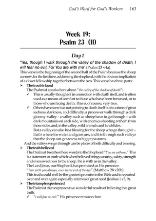 God’s Word for God’s Workers                 163




                               Week 19:
                             Psalm 23 (II)
                                     Day 1
“Yea, though I walk through the valley of the shadow of death, I
will fear no evil; For You are with me” (Psalm 23 v4a).
This verse is the beginning of the second half of the Psalm because the sheep
are now, for the first time, addressing the shepherd, with the obvious implication
of a closer fellowship together between the two. This verse has three parts:
     The trouble faced
     The Psalmist speaks here about “the valley of the shadow of death”:
           This is usually thought of in connection with death itself, and is often
           used as a means of comfort to those who have been bereaved, or to
           those who are facing death. This is, of course, very true.
           Others have seen it as not pointing to death itself but to a time of great
           sadness, darkness, and difficulty, a process or walk through a dark
           gloomy valley – a valley such as sheep have to go through – with
           dark mountains on each side, with enemies shooting at them from
           those sides, and, in the valley, wild animals and landslides.
           But a valley can also be a blessing for the sheep who go through it –
           that’s where the water and grass are; and it is through such valleys
           that the sheep can get access to bigger pastures.
   And the valleys we go through can be places of both difficulty and blessing.
     The truth believed
     The Psalmist breathes these words to the Shepherd “You are with me.” This
     is a statement or truth which when believed brings security, safety, strength
     and even sweetness to the sheep. He is with us in the valley.
     The Lord Jesus, our Shepherd, has promised us His presence:
     “I am with you always, even to the end of the age” (Matthew 28 v20b).
     This truth could well be the greatest promise in the Bible and is repeated
     over and over again especially at times of great need (Joshua 1 v5, 9).
     The triumph experienced
     The Psalmist then expresses two wonderful results of believing that great
     truth:
           “I will fear no evil.” His presence removes fear.
 