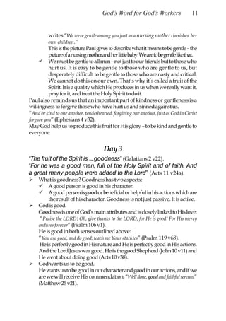 God’s Word for God’s Workers                    11


          writes “We were gentle among you just as a nursing mother cherishes her
          own children.”
          This is the picture Paul gives to describe what it means to be gentle – the
          picture of a nursing mother and her little baby. We are to be gentle like that.
          We must be gentle to all men – not just to our friends but to those who
          hurt us. It is easy to be gentle to those who are gentle to us, but
          desperately difficult to be gentle to those who are nasty and critical.
          We cannot do this on our own. That’s why it’s called a fruit of the
          Spirit. It is a quality which He produces in us when we really want it,
          pray for it, and trust the Holy Spirit to do it.
Paul also reminds us that an important part of kindness or gentleness is a
willingness to forgive those who have hurt us and sinned against us.
“And be kind to one another, tenderhearted, forgiving one another, just as God in Christ
forgave you” (Ephesians 4 v32).
May God help us to produce this fruit for His glory – to be kind and gentle to
everyone.


                                       Day 3
“The fruit of the Spirit is ….goodness” (Galatians 2 v22).
“For he was a good man, full of the Holy Spirit and of faith. And
a great many people were added to the Lord” (Acts 11 v24a).
     What is goodness? Goodness has two aspects:
          A good person is good in his character.
          A good person is good or beneficial or helpful in his actions which are
          the result of his character. Goodness is not just passive. It is active.
     God is good.
     Goodness is one of God’s main attributes and is closely linked to His love:
      “Praise the LORD! Oh, give thanks to the LORD, for He is good! For His mercy
     endures forever” (Psalm 106 v1).
     He is good in both senses outlined above:
     “You are good, and do good; teach me Your statutes” (Psalm 119 v68).
      He is perfectly good in His nature and He is perfectly good in His actions.
     And the Lord Jesus was good. He is the good Shepherd (John 10 v11) and
     He went about doing good (Acts 10 v38).
     God wants us to be good.
     He wants us to be good in our character and good in our actions, and if we
     are we will receive His commendation, “Well done, good and faithful servant”
     (Matthew 25 v21).
 