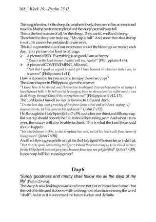 168 Week 19 - Psalm 23 II


This is a golden time for the sheep, the weather is lovely, there are no flies, no insects and
no scabs. Mating has been completed and the sheep’s stomachs are full.
This is the best season of all for the sheep. They are fit, well and strong.
Therefore the sheep can truly say, “My cup is full.” And, more than that, its cup
is so full it cannot be contained; it runs over.
This full cup reminds us of our experience and of the blessings we receive each
day. It is a picture of at least two things:
     A picture of JOY. Everything is so good, I am so happy.
     “Rejoice in the Lord always. Again I will say, rejoice!” (Philippians 4 v4).
     A picture of CONTENTMENT. All is well.
     “Not that I speak in regard to need, for I have learned in whatever state I am, to
     be content” (Philippians 4 v11).
How is it possible for you and me to enjoy these two cups?
The same chapter in Philippians gives the answer:
“I know how to be abased, and I know how to abound. Everywhere and in all things I
have learned both to be full and to be hungry, both to abound and to suffer need. I can
do all things through Christ Who strengthens me” (Philippians 4 v12, 13).
The Lord Jesus Himself invites us to come to Him and drink:
“On the last day, that great day of the feast, Jesus stood and cried out, saying, ‘If
anyone thirsts, let him come to Me and drink’” (John 7 v37).
He, through the Holy Spirit (John 7 v39) quenches our thirst and fills our cup.
But our cup should not only be full; it should be running over. And when it runs
over, the saucer will also be able to drink. This is what the Lord Jesus said
should happen:
“He who believes in Me, as the Scripture has said, out of his heart will flow rivers of
living water” (John 7 v38).
And the following verse tells us that it is the Holy Spirit Who enables us to do that:
“But this He spoke concerning the Spirit, Whom those believing in Him would receive;
for the Holy Spirit was not yet given, because Jesus was not yet glorified” (John 7 v39).
Is your cup full? Is it running over?



                                         Day 6
“Surely goodness and mercy shall follow me all the days of my
life” (Psalm 23 v6a).
The sheep is now looking towards its future; not just its immediate future – but
the rest of its life; and it does so with a strong note of assurance using the word
“shall”. As far as it is concerned the future is clear and definite.
 