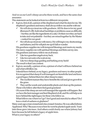 God’s Word for God’s Workers                 169


And we as our Lord’s sheep can echo these words, and have the same clear
assurance.
This statement can be looked at from two different viewpoints:
     It gives, first of all, a picture of the shepherd and what He does for me. My
     shepherd’s goodness and mercy shall always follow me and be with me:
            He will always treat me with goodness. All He does is for my good
            (Romans 8 v28). Individual hardships or problems cause us difficulty
            – but they are like the ingredients of a cake. On their own they are hard
            to take and not palatable – but they are mixed together by the Master
            – cooked for our good.
            He will always treat me with mercy; He will forgive my shortcomings
            and failures; and He will pick me up if I fall or wander.
     His goodness supplies me with temporal blessings and meets my needs;
     His mercy supplies me with spiritual blessings and blots out my sins.
     His goodness and mercy follow me at all times:
            Like two guardian angels at my back.
            Like two servants who wait on me.
            Like two sheep dogs guiding and barking at my heels!
     The result is that I am content.
     It gives, secondly, a picture of me, a picture of what I will leave behind me
     and what will follow me.
     I should leave behind, as my legacy, goodness and mercy to other people.
     It is recognized that sheep if well managed can benefit the land and leave
     a good legacy behind them for other sheep to enjoy:
            The excellent manure they leave benefits the soil and gives growth to
            the grass.
            They eat the weeds and undesirable plants and clean up the pasture.
     Those who follow after them find good grassland.
     Of course if the sheep are not well managed the opposite will happen. But
     we have the best manager and best Shepherd of all, and He will help us to
     leave behind the right legacy for those who follow us.
     What follows me wherever I go? Am I good and merciful to others? Do I
     leave a trail of sadness or gladness?
Many years ago a man crossed and criss-crossed America. He was called Johnny
Appleseed. Why? Because everywhere he went he planted apple seeds. Years
later these grew into trees. And others could clearly see where Johnny had
been because he left behind a legacy of apple trees.
What is your legacy to others?
 