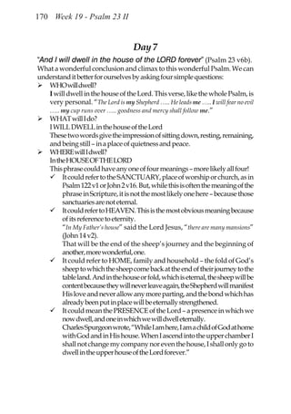 170 Week 19 - Psalm 23 II


                                    Day 7
“And I will dwell in the house of the LORD forever” (Psalm 23 v6b).
What a wonderful conclusion and climax to this wonderful Psalm. We can
understand it better for ourselves by asking four simple questions:
   WHO will dwell?
   I will dwell in the house of the Lord. This verse, like the whole Psalm, is
   very personal. “The Lord is my Shepherd ….. He leads me ….. I will fear no evil
   ….. my cup runs over ….. goodness and mercy shall follow me.”
   WHAT will I do?
   I WILL DWELL in the house of the Lord
   These two words give the impression of sitting down, resting, remaining,
   and being still – in a place of quietness and peace.
   WHERE will I dwell?
   In the HOUSE OF THE LORD
   This phrase could have any one of four meanings – more likely all four!
        It could refer to the SANCTUARY, place of worship or church, as in
        Psalm 122 v1 or John 2 v16. But, while this is often the meaning of the
        phrase in Scripture, it is not the most likely one here – because those
        sanctuaries are not eternal.
        It could refer to HEAVEN. This is the most obvious meaning because
        of its reference to eternity.
        “In My Father’s house” said the Lord Jesus, “there are many mansions”
        (John 14 v2).
        That will be the end of the sheep’s journey and the beginning of
        another, more wonderful, one.
        It could refer to HOME, family and household – the fold of God’s
        sheep to which the sheep come back at the end of their journey to the
        table land. And in the house or fold, which is eternal, the sheep will be
        content because they will never leave again, the Shepherd will manifest
        His love and never allow any more parting, and the bond which has
        already been put in place will be eternally strengthened.
        It could mean the PRESENCE of the Lord – a presence in which we
        now dwell, and one in which we will dwell eternally.
        Charles Spurgeon wrote, “While I am here, I am a child of God at home
        with God and in His house. When I ascend into the upper chamber I
        shall not change my company nor even the house, I shall only go to
        dwell in the upper house of the Lord forever.”
 