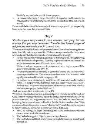 God’s Word for God’s Workers                179


    Similarly we need to be specific in our prayers.
    He prayed believingly (1 Kings 18 v43-44). He expected God to answer his
    prayer and so he kept asking his servant to look and see if the rain was on
    its way.
Do we really believe that God can and will answer our prayers? Let us especially
learn to do this from this prayer of Elijah.


                                    Day 7
“Confess your trespasses to one another, and pray for one
another, that you may be healed. The effective, fervent prayer of
a righteous man avails much” (James 5 v16).
We are examining Elijah’s second prayer on Mount Carmel and learning lessons
from it to help us in our prayer life. We have seen yesterday that he prayed
reverently, sacrificially, scripturally, specifically and believingly.
     He also prayed perseveringly (verse 43). He did not give up. He kept praying
     until the first cloud appeared. Nothing happened at first and he sent his
     servant seven times to see if the rain was coming.
     We need to learn to persevere in prayer and never to give up until the
     answer comes (read Luke 18 v1-8).
     He prayed earnestly or fervently as yesterday’s verse told us and today’s
     verse repeats this fact. This was serious business. And we need to be
     equally earnest and fervent in our prayer life.
     He prayers were backed up by a righteous life, as we also read in today’s
     verse. It is the prayer of a righteous man like Elijah which “avails much”.
     And we need to be sure that there is no deliberate sin in our lives which is
     hindering our prayer (Isaiah 59 v1 and 2).
And, as a result, God sent the rain (verse 45).
We look at Elijah and we see him as a man of power who did a mighty work for
God, a man of courage who stood up for the truth, a man of prayer who saw his
prayers answered and a righteous man who lived for God – and we often react
by saying that we could never be like him. But the Bible reminds us that “Elijah
was a man subject to like passions as we are” (James 5 v17), and this encourages us
to believe that God can use us in some way as He did Elijah.
     The God Who gave Elijah the strength to stand and witness without
     compromise can do the same for us.
     The God who supplied Elijah’s needs can supply ours.
     The God who used Elijah and worked through him can use us and work
     through us.
 