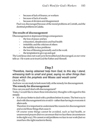 God’s Word for God’s Workers              183


      - because of lack of finance, or workers
      - because of lack of results
      - because of division and disagreement
    Paul was discouraged because of the moral problems at Corinth, and the
    doctrinal problems in Galatia.

The results of discouragement
Discouragement or depression brings consequences:
        - the loss of peace and joy
        - exhaustion, sleeplessness and bad health
        - irritability and the criticism of others
        - the inability to face problems
        - the loss of blessing personally and in the work
        - the temptation to give up and quit
The Lord Jesus does not want us to be troubled and discouraged, as our verse
tells us - He wants us to trust God the Father and Himself.


                                   Day 3
“Therefore, having obtained help from God, to this day I stand,
witnessing both to small and great, saying no other things than
those which the prophets and Moses said would come”
(Acts 26 v22).
And now we are ready to look more fully at the remedy for discouragement.
The remedy for discouragement
How can you and I deal with discouragement?
Today I would like to share three introductory thoughts with regard to this
remedy:
    It is always better to deal with a problem before it comes. The best way to
    deal with discouragement is to avoid it – rather than having to overcome it
    afterwards.
    Therefore it is important to understand the reasons for discouragement
    and avoid those things that cause it.
    Of course some things cannot be avoided, such as bad health, or
    unanswered prayers (but we can ensure that we face these circumstances
    in the right way). We cannot avoid problems we face in our work (but we
    must have the right reaction to them).
 