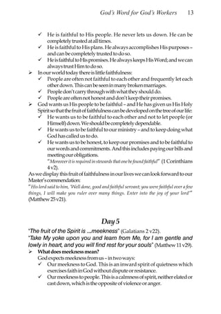 God’s Word for God’s Workers                    13


          He is faithful to His people. He never lets us down. He can be
          completely trusted at all times.
          He is faithful to His plans. He always accomplishes His purposes –
          and can be completely trusted to do so.
          He is faithful to His promises. He always keeps His Word; and we can
          always trust Him to do so.
     In our world today there is little faithfulness:
          People are often not faithful to each other and frequently let each
          other down. This can be seen in many broken marriages.
          People don’t carry through with what they should do.
          People are often not honest and don’t keep their promises.
     God wants us His people to be faithful – and He has given us His Holy
     Spirit so that the fruit of faithfulness can be developed on the tree of our life:
          He wants us to be faithful to each other and not to let people (or
          Himself) down. We should be completely dependable.
          He wants us to be faithful to our ministry – and to keep doing what
          God has called us to do.
          He wants us to be honest, to keep our promises and to be faithful to
          our words and commitments. And this includes paying our bills and
          meeting our obligations.
          “Moreover it is required in stewards that one be found faithful” (1 Corinthians
          4 v2).
As we display this fruit of faithfulness in our lives we can look forward to our
Master’s commendation:
“His lord said to him, ‘Well done, good and faithful servant; you were faithful over a few
things, I will make you ruler over many things. Enter into the joy of your lord’”
(Matthew 25 v21).



                                        Day 5
“The fruit of the Spirit is ….meekness” (Galatians 2 v22).
“Take My yoke upon you and learn from Me, for I am gentle and
lowly in heart, and you will find rest for your souls” (Matthew 11 v29).
     What does meekness mean?
     God expects meekness from us – in two ways:
        Our meekness to God. This is an inward spirit of quietness which
        exercises faith in God without dispute or resistance.
        Our meekness to people. This is a calmness of spirit, neither elated or
        cast down, which is the opposite of violence or anger.
 