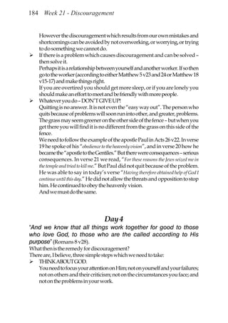 184 Week 21 - Discouragement


    However the discouragement which results from our own mistakes and
    shortcomings can be avoided by not overworking, or worrying, or trying
    to do something we cannot do.
    If there is a problem which causes discouragement and can be solved –
    then solve it.
    Perhaps it is a relationship between yourself and another worker. If so then
    go to the worker (according to either Matthew 5 v23 and 24 or Matthew 18
    v15-17) and make things right.
    If you are overtired you should get more sleep, or if you are lonely you
    should make an effort to meet and be friendly with more people.
    Whatever you do – DON’T GIVE UP!
    Quitting is no answer. It is not even the “easy way out”. The person who
    quits because of problems will soon run into other, and greater, problems.
    The grass may seem greener on the other side of the fence – but when you
    get there you will find it is no different from the grass on this side of the
    fence.
    We need to follow the example of the apostle Paul in Acts 26 v22. In verse
    19 he spoke of his “obedience to the heavenly vision”, and in verse 20 how he
    became the “apostle to the Gentiles.” But there were consequences – serious
    consequences. In verse 21 we read, “For these reasons the Jews seized me in
    the temple and tried to kill me.” But Paul did not quit because of the problem.
    He was able to say in today’s verse “Having therefore obtained help of God I
    continue until this day.” He did not allow the threats and opposition to stop
    him. He continued to obey the heavenly vision.
    And we must do the same.




                                    Day 4
“And we know that all things work together for good to those
who love God, to those who are the called according to His
purpose” (Romans 8 v28).
What then is the remedy for discouragement?
There are, I believe, three simple steps which we need to take:
    THINK ABOUT GOD.
    You need to focus your attention on Him; not on yourself and your failures;
    not on others and their criticism; not on the circumstances you face; and
    not on the problems in your work.
 